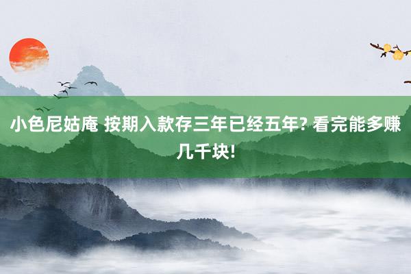 小色尼姑庵 按期入款存三年已经五年? 看完能多赚几千块!
