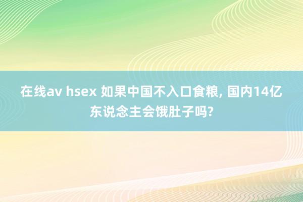 在线av hsex 如果中国不入口食粮, 国内14亿东说念主会饿肚子吗?