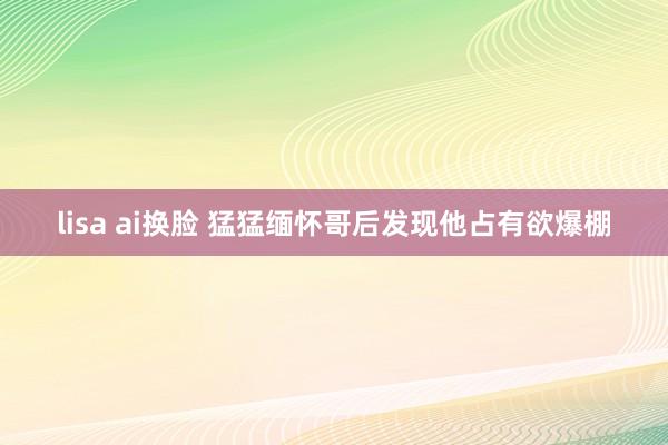 lisa ai换脸 猛猛缅怀哥后发现他占有欲爆棚
