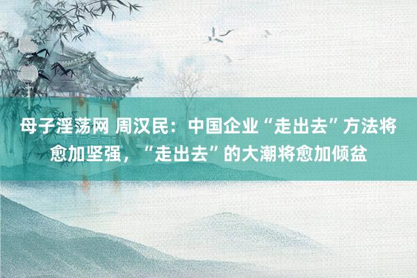 母子淫荡网 周汉民：中国企业“走出去”方法将愈加坚强，“走出去”的大潮将愈加倾盆