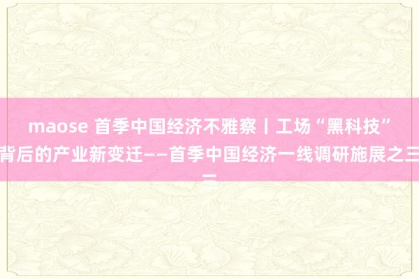 maose 首季中国经济不雅察丨工场“黑科技”背后的产业新变迁——首季中国经济一线调研施展之三