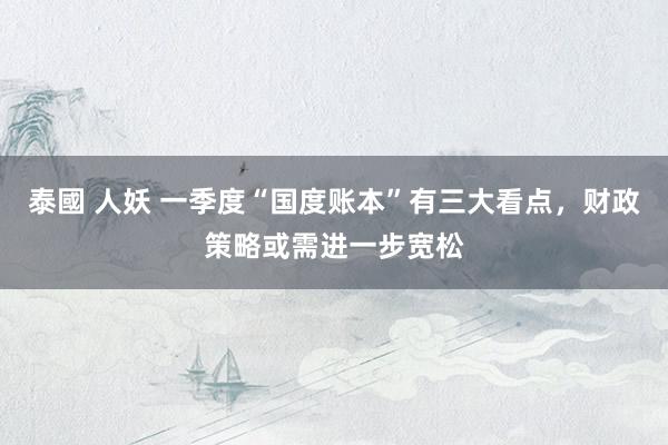 泰國 人妖 一季度“国度账本”有三大看点，财政策略或需进一步宽松