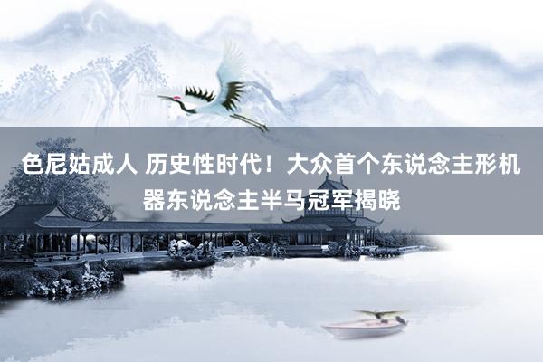 色尼姑成人 历史性时代！大众首个东说念主形机器东说念主半马冠军揭晓