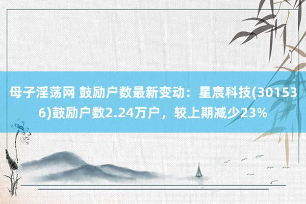 母子淫荡网 鼓励户数最新变动：星宸科技(301536)鼓励户数2.24万户，较上期减少23%