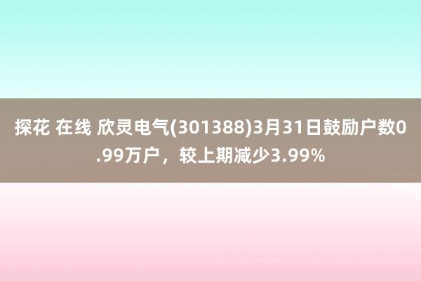 探花 在线 欣灵电气(301388)3月31日鼓励户数0.99万户，较上期减少3.99%