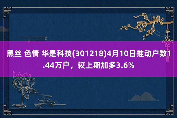 黑丝 色情 华是科技(301218)4月10日推动户数1.44万户，较上期加多3.6%