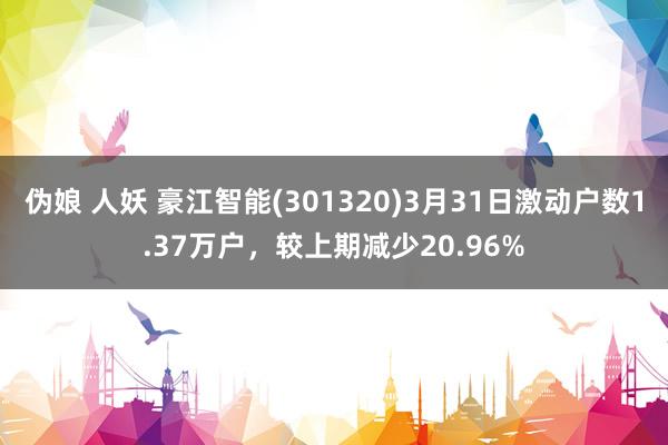伪娘 人妖 豪江智能(301320)3月31日激动户数1.37万户，较上期减少20.96%