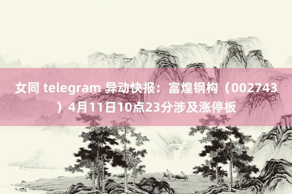 女同 telegram 异动快报：富煌钢构（002743）4月11日10点23分涉及涨停板