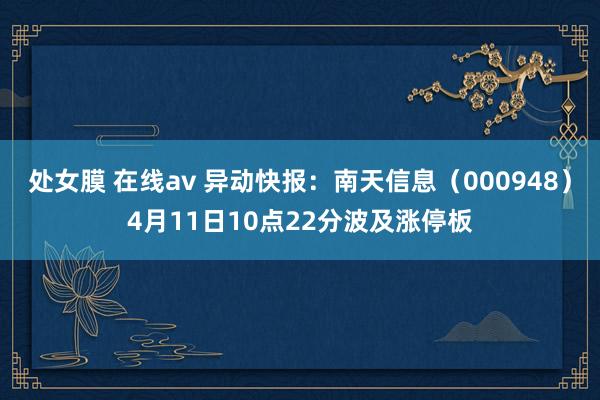 处女膜 在线av 异动快报：南天信息（000948）4月11日10点22分波及涨停板