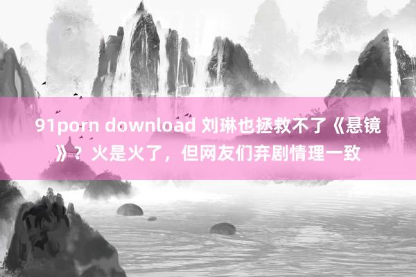 91porn download 刘琳也拯救不了《悬镜》？火是火了，但网友们弃剧情理一致