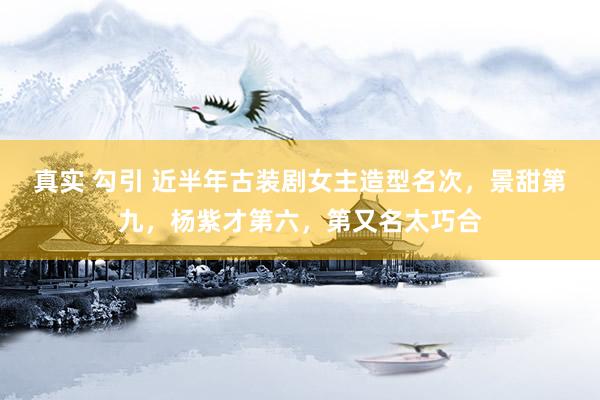 真实 勾引 近半年古装剧女主造型名次，景甜第九，杨紫才第六，第又名太巧合