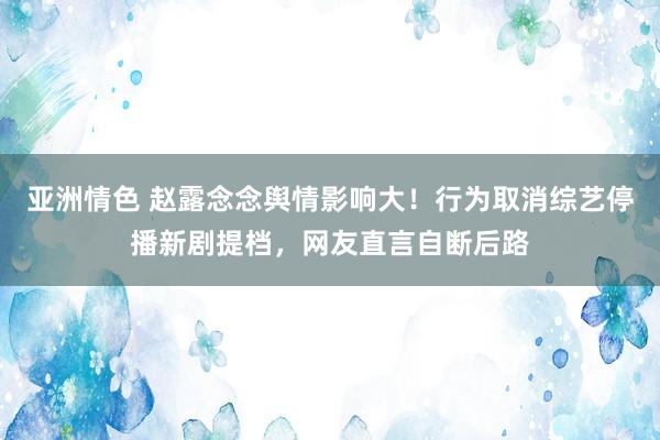 亚洲情色 赵露念念舆情影响大！行为取消综艺停播新剧提档，网友直言自断后路