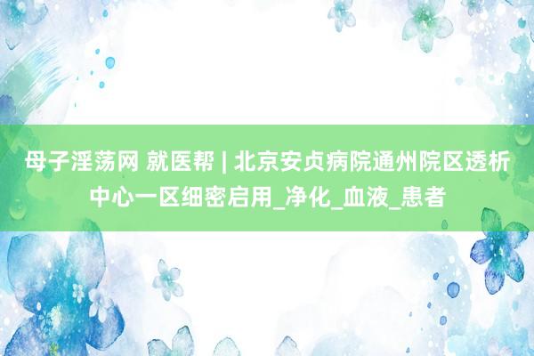 母子淫荡网 就医帮 | 北京安贞病院通州院区透析中心一区细密启用_净化_血液_患者