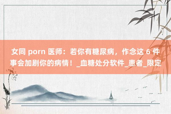女同 porn 医师：若你有糖尿病，作念这 6 件事会加剧你的病情！_血糖处分软件_患者_限定