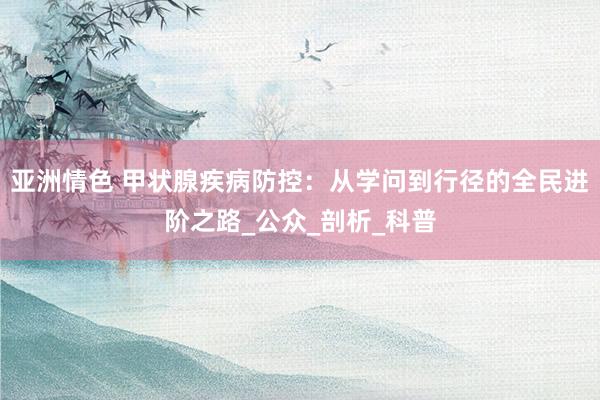 亚洲情色 甲状腺疾病防控：从学问到行径的全民进阶之路_公众_剖析_科普