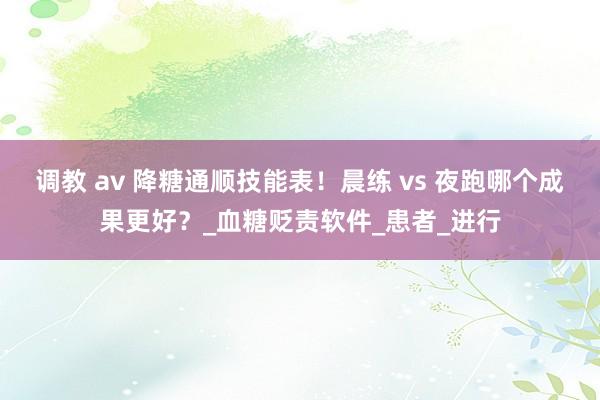 调教 av 降糖通顺技能表！晨练 vs 夜跑哪个成果更好？_血糖贬责软件_患者_进行