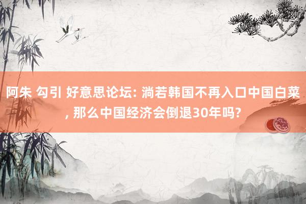 阿朱 勾引 好意思论坛: 淌若韩国不再入口中国白菜, 那么中国经济会倒退30年吗?