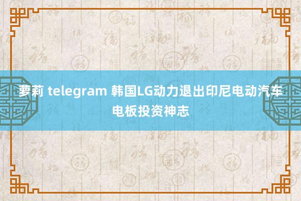 萝莉 telegram 韩国LG动力退出印尼电动汽车电板投资神志