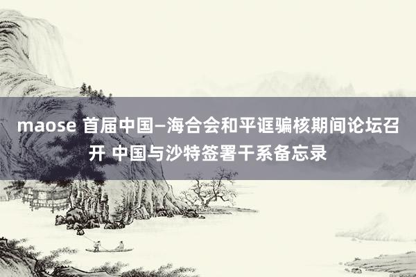 maose 首届中国—海合会和平诓骗核期间论坛召开 中国与沙特签署干系备忘录