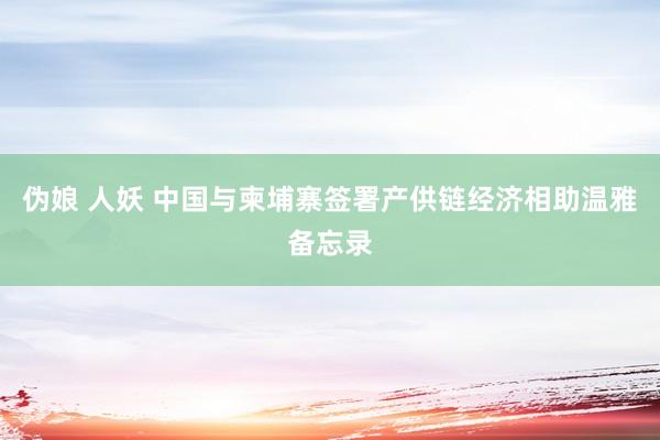 伪娘 人妖 中国与柬埔寨签署产供链经济相助温雅备忘录