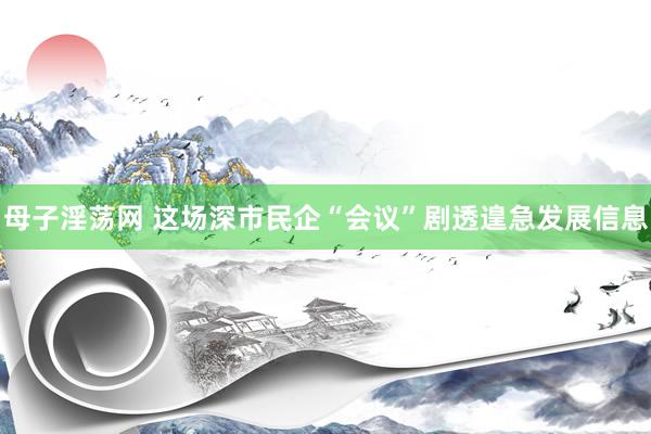 母子淫荡网 这场深市民企“会议”剧透遑急发展信息