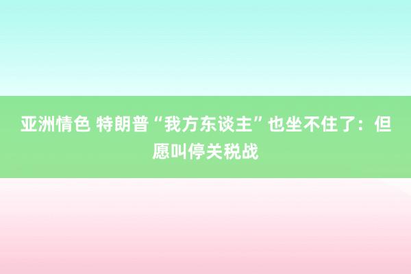 亚洲情色 特朗普“我方东谈主”也坐不住了：但愿叫停关税战