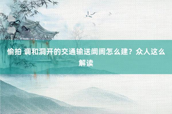 偷拍 调和洞开的交通输送阛阓怎么建？众人这么解读