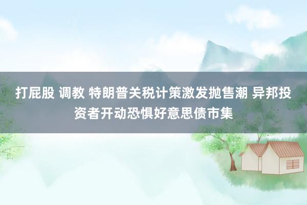 打屁股 调教 特朗普关税计策激发抛售潮 异邦投资者开动恐惧好意思债市集