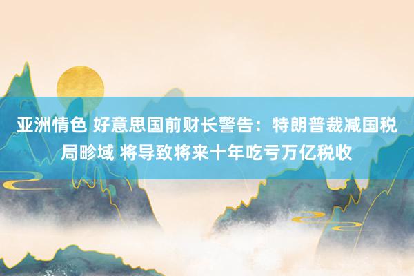 亚洲情色 好意思国前财长警告：特朗普裁减国税局畛域 将导致将来十年吃亏万亿税收
