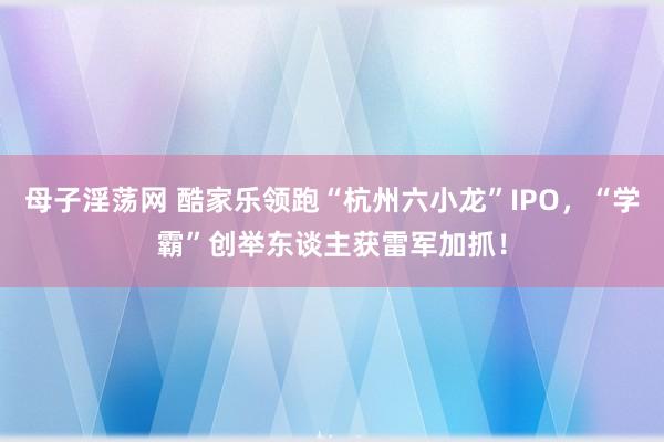母子淫荡网 酷家乐领跑“杭州六小龙”IPO，“学霸”创举东谈主获雷军加抓！