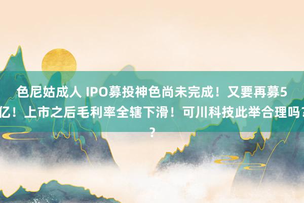 色尼姑成人 IPO募投神色尚未完成！又要再募5亿！上市之后毛利率全辖下滑！可川科技此举合理吗？