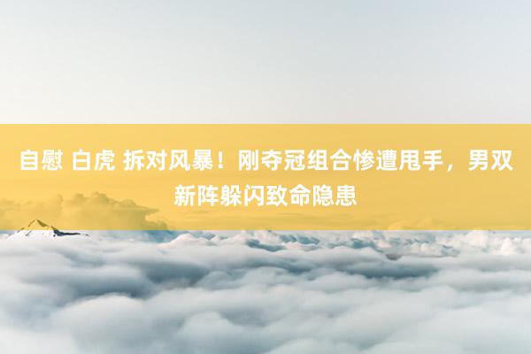 自慰 白虎 拆对风暴！刚夺冠组合惨遭甩手，男双新阵躲闪致命隐患