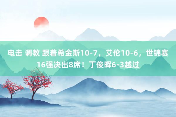 电击 调教 跟着希金斯10-7，艾伦10-6，世锦赛16强决出8席！丁俊晖6-3越过