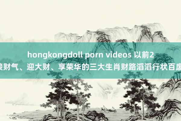 hongkongdoll porn videos 以前20天接财气、迎大财、享荣华的三大生肖财路滔滔行状百废具兴