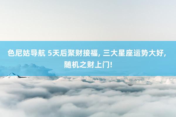 色尼姑导航 5天后聚财接福, 三大星座运势大好, 随机之财上门!
