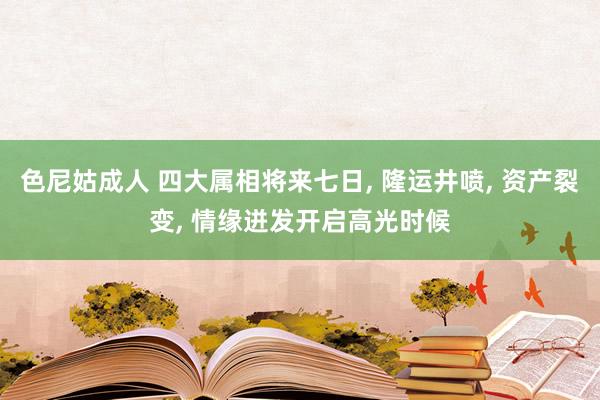 色尼姑成人 四大属相将来七日， 隆运井喷， 资产裂变， 情缘迸发开启高光时候