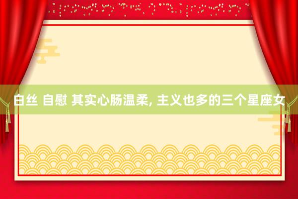 白丝 自慰 其实心肠温柔， 主义也多的三个星座女