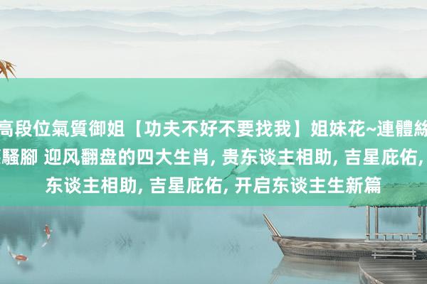 高段位氣質御姐【功夫不好不要找我】姐妹花~連體絲襪~大奶晃動~絲襪騷腳 迎风翻盘的四大生肖, 贵东谈