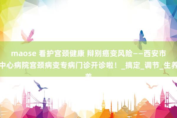 maose 看护宫颈健康 辩别癌变风险——西安市中心病院宫颈病变专病门诊开诊啦！_搞定_调节_生养