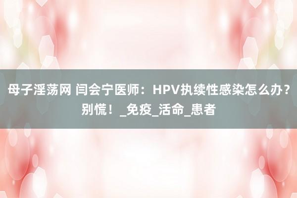 母子淫荡网 闫会宁医师：HPV执续性感染怎么办？别慌！_免疫_活命_患者