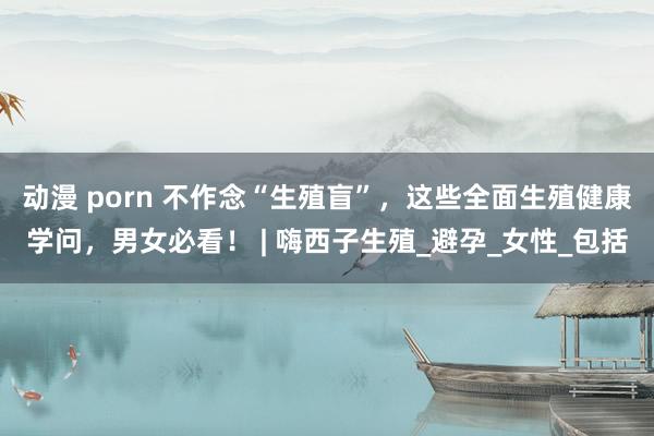 动漫 porn 不作念“生殖盲”，这些全面生殖健康学问，男女必看！ | 嗨西子生殖_避孕_女性_包括