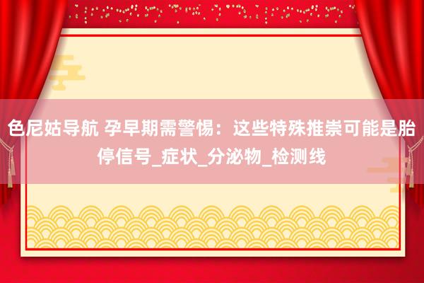 色尼姑导航 孕早期需警惕:这些特殊推崇可能是胎停信号_症状_分泌物_检测线