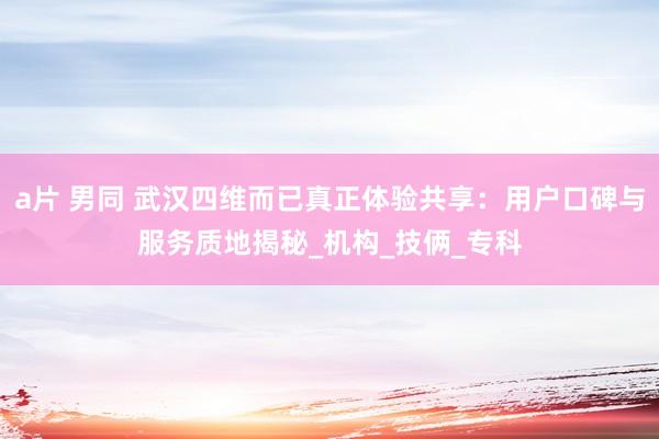 a片 男同 武汉四维而已真正体验共享：用户口碑与服务质地揭秘_机构_技俩_专科