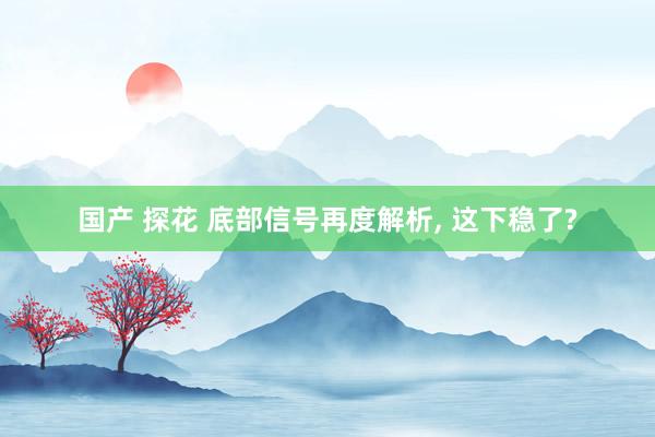 国产 探花 底部信号再度解析， 这下稳了?
