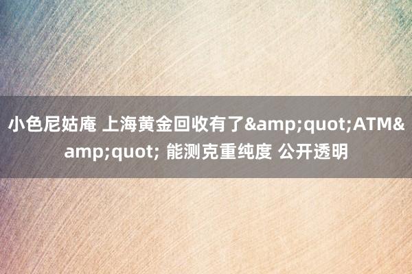 小色尼姑庵 上海黄金回收有了&quot;ATM&quot; 能测克重纯度 公开透明