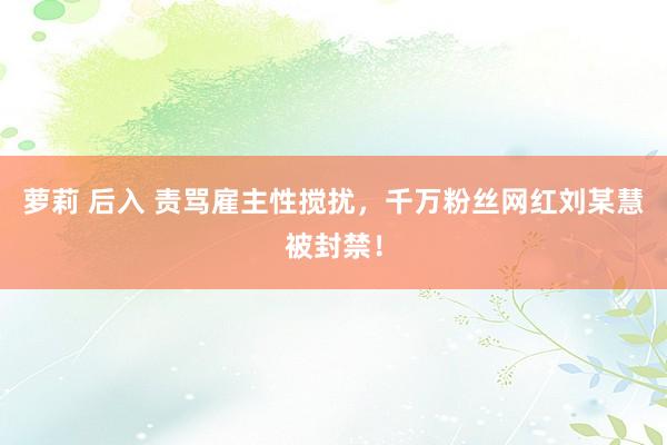 萝莉 后入 责骂雇主性搅扰，千万粉丝网红刘某慧被封禁！