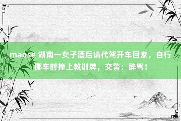 maose 湖南一女子酒后请代驾开车回家,自行挪车时撞上教训牌,交警:醉驾!