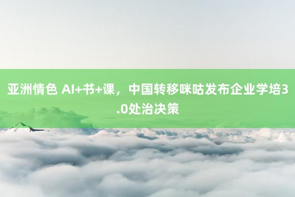亚洲情色 AI+书+课，中国转移咪咕发布企业学培3.0处治决策