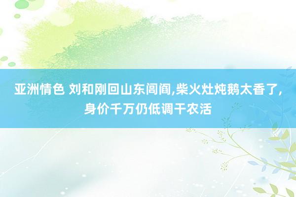 亚洲情色 刘和刚回山东闾阎,柴火灶炖鹅太香了,身价千万仍低调干农活
