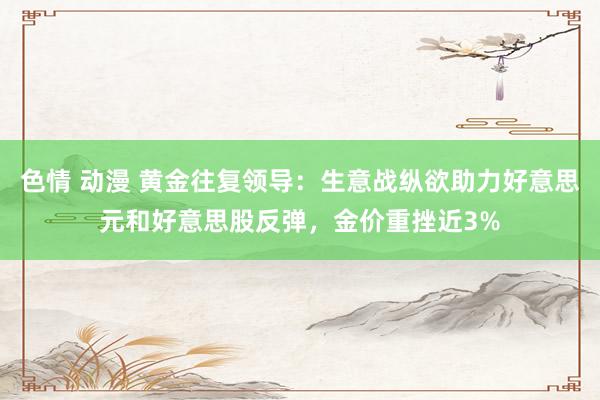 色情 动漫 黄金往复领导：生意战纵欲助力好意思元和好意思股反弹，金价重挫近3%